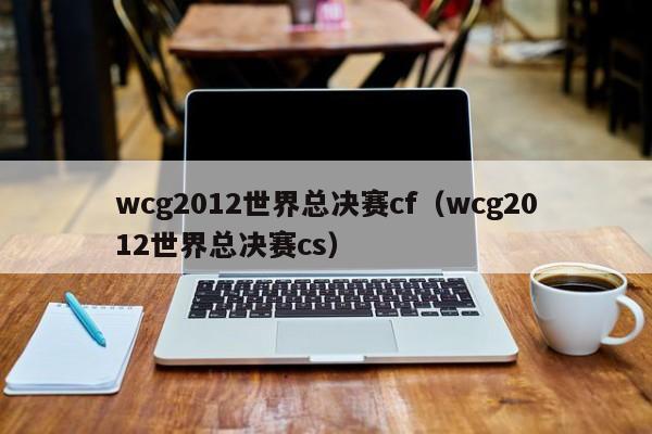 wcg2012世界总决赛cf（wcg2012世界总决赛cs）